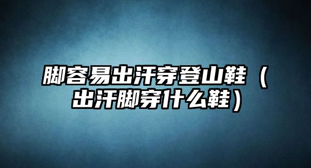 腳容易出汗穿登山鞋（出汗腳穿什么鞋）